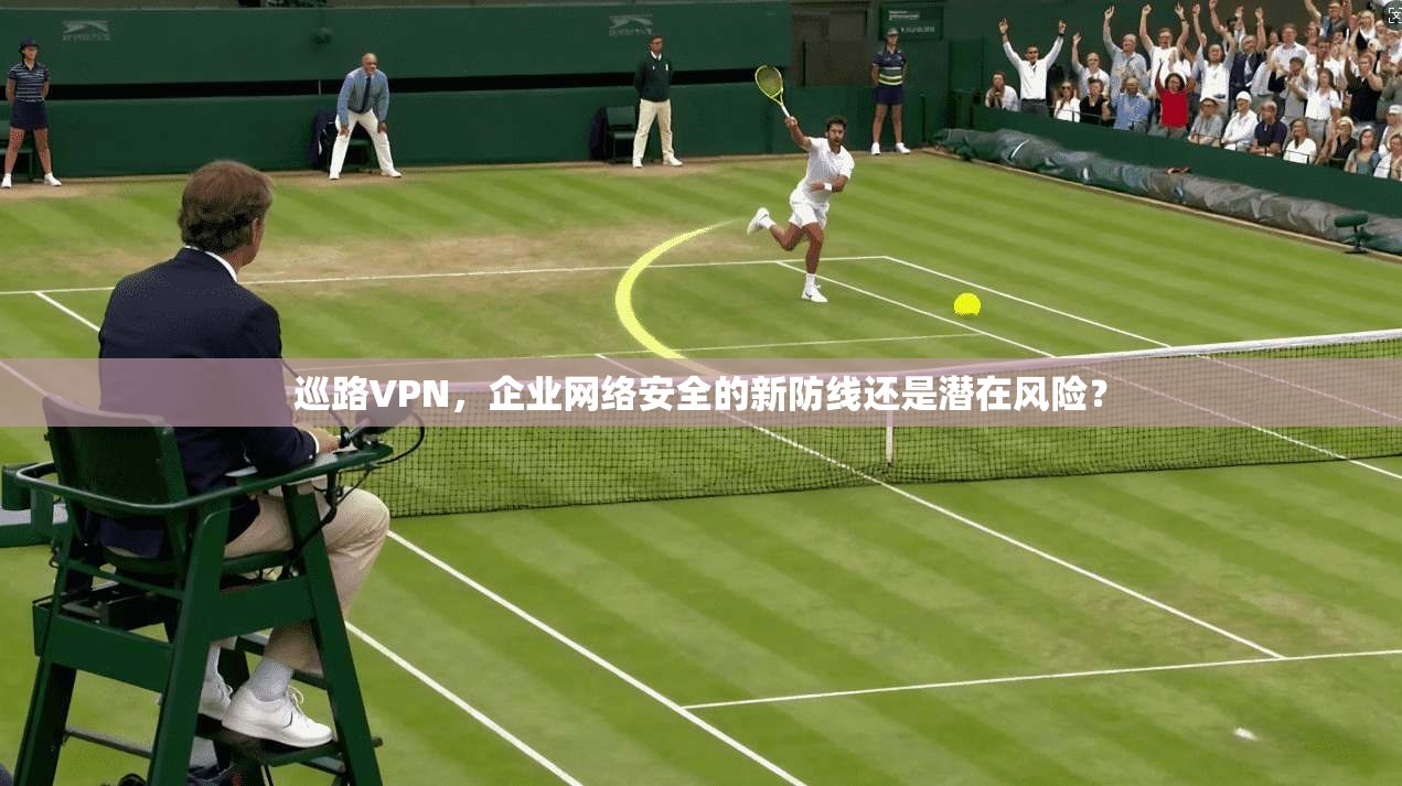 巡路VPN，企业网络安全的新防线还是潜在风险？