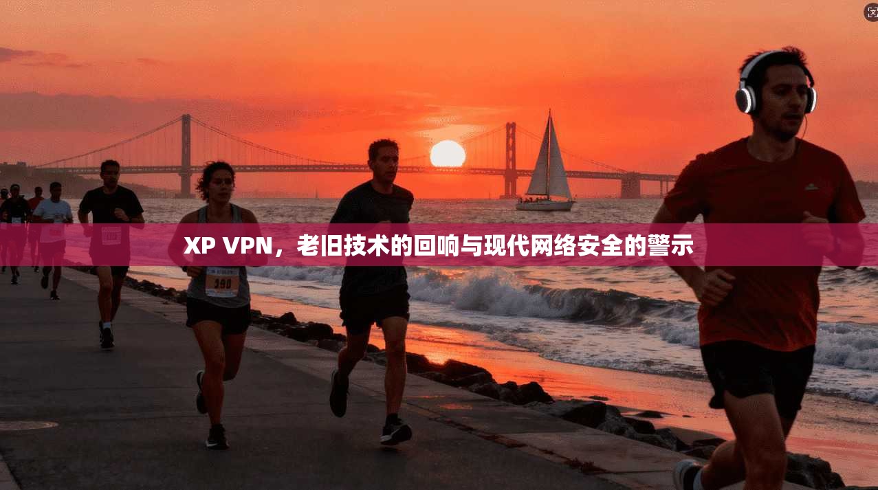 XP VPN，老旧技术的回响与现代网络安全的警示