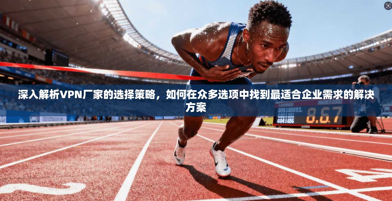 深入解析VPN厂家的选择策略，如何在众多选项中找到最适合企业需求的解决方案