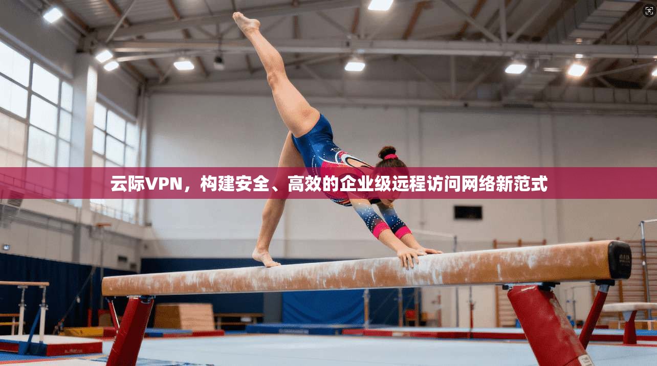 云际VPN,构建安全、高效的企业级远程访问网络新范式