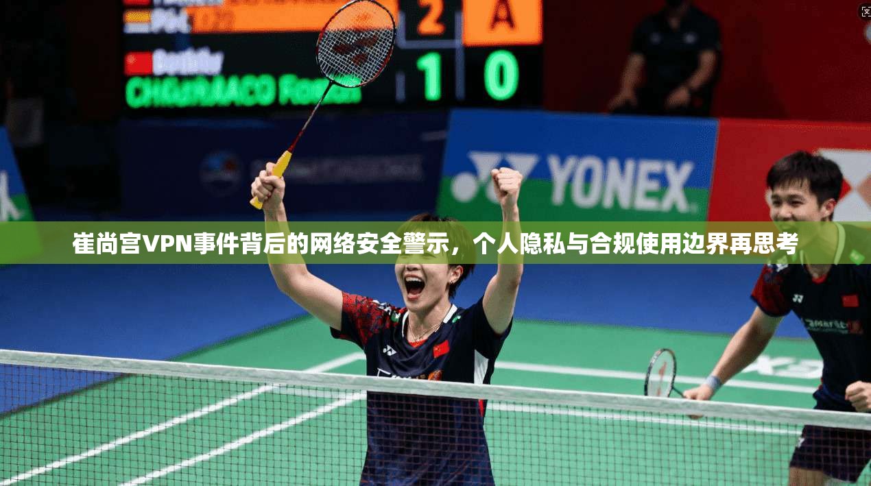崔尚宫VPN事件背后的网络安全警示，个人隐私与合规使用边界再思考