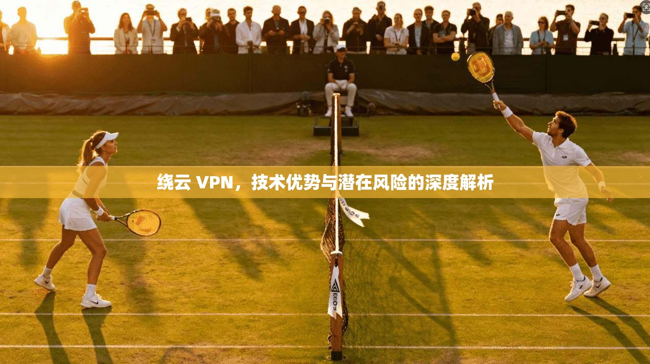 绕云 VPN,技术优势与潜在风险的深度解析