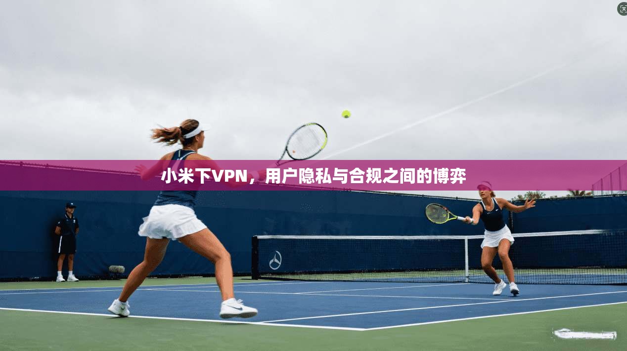 小米下VPN,用户隐私与合规之间的博弈