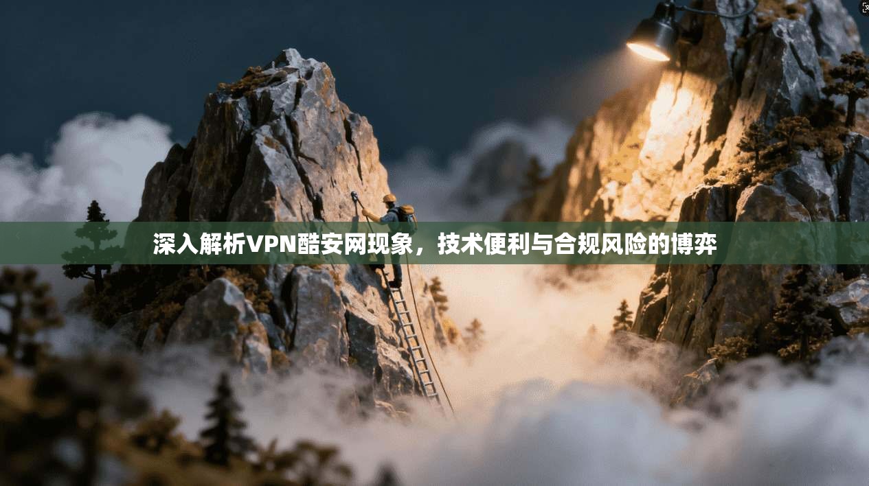 深入解析VPN酷安网现象，技术便利与合规风险的博弈