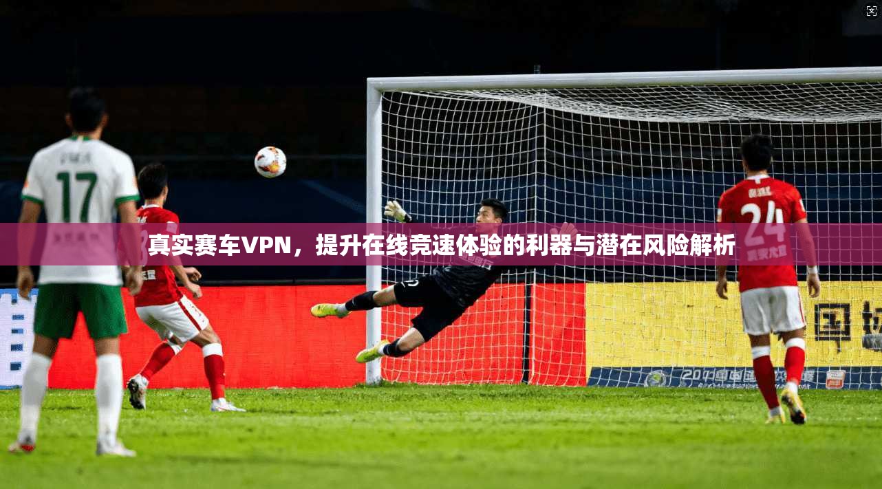 真实赛车VPN,提升在线竞速体验的利器与潜在风险解析
