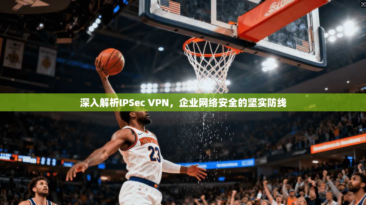 深入解析IPSec VPN，企业网络安全的坚实防线