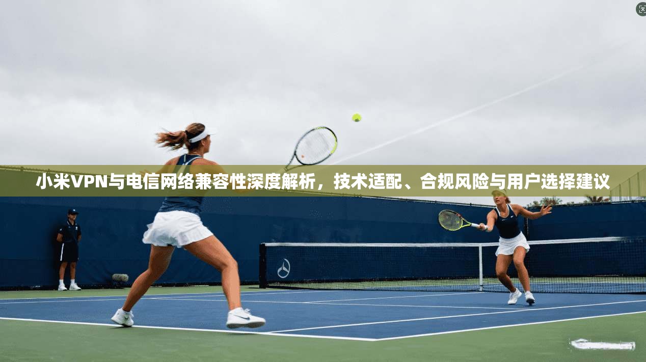 小米VPN与电信网络兼容性深度解析，技术适配、合规风险与用户选择建议
