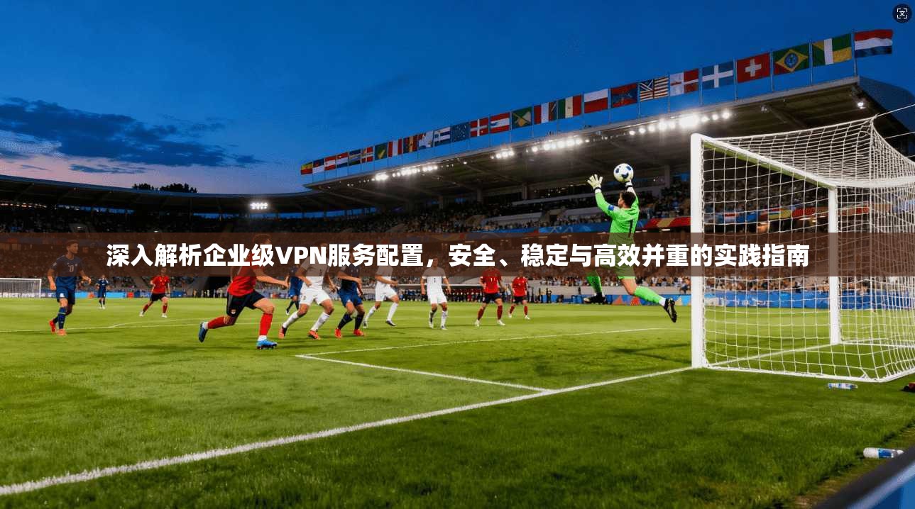 深入解析企业级VPN服务配置,安全、稳定与高效并重的实践指南