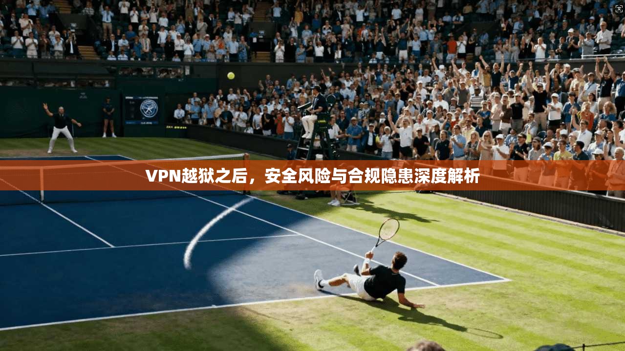 VPN越狱之后,安全风险与合规隐患深度解析 VPN越狱之后,安全风险与合规隐患深度解析