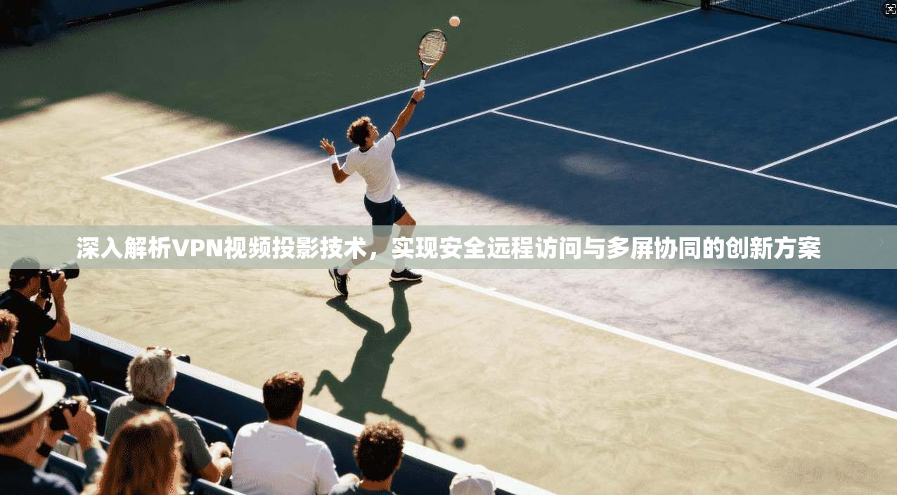深入解析VPN视频投影技术，实现安全远程访问与多屏协同的创新方案