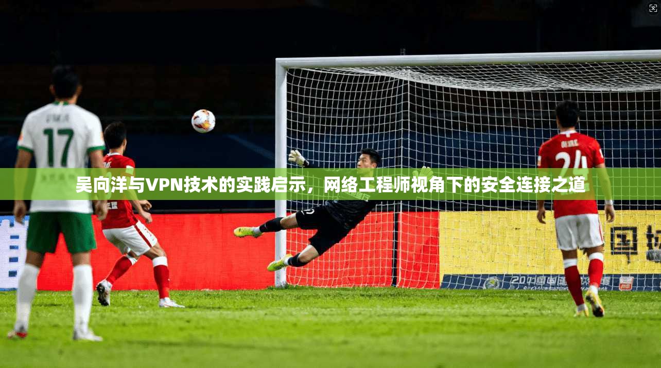 吴向洋与VPN技术的实践启示，网络工程师视角下的安全连接之道