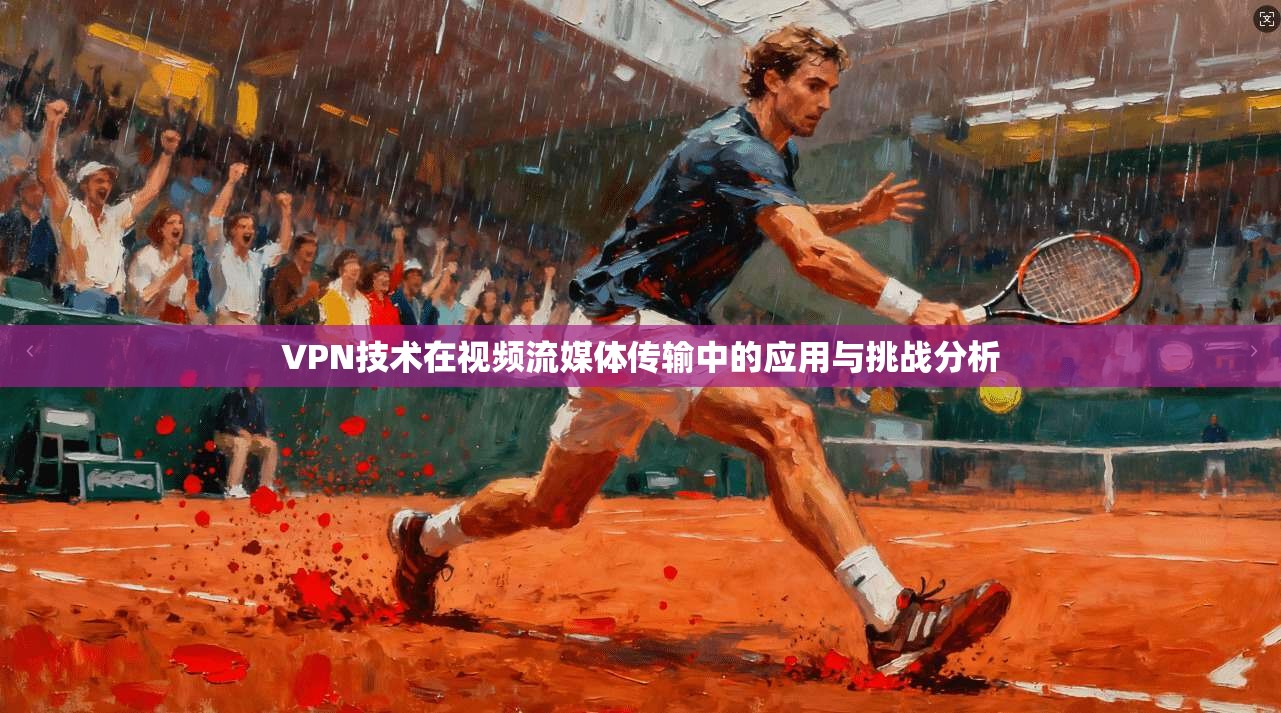 VPN技术在视频流媒体传输中的应用与挑战分析