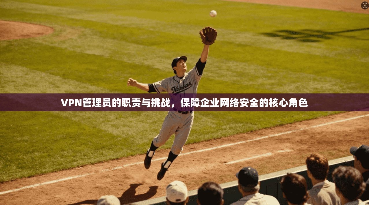 VPN管理员的职责与挑战，保障企业网络安全的核心角色