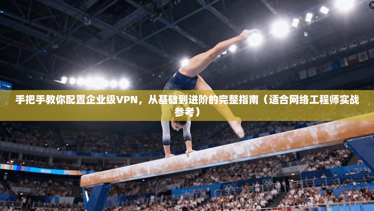 手把手教你配置企业级VPN，从基础到进阶的完整指南（适合网络工程师实战参考）