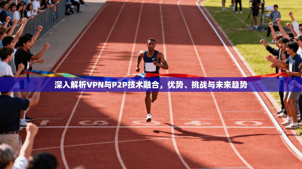 深入解析VPN与P2P技术融合，优势、挑战与未来趋势