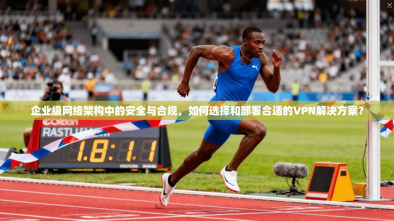 企业级网络架构中的安全与合规，如何选择和部署合适的VPN解决方案？