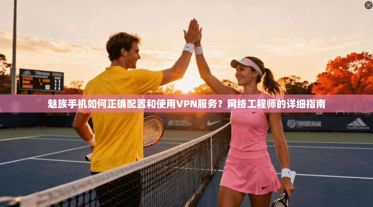 魅族手机如何正确配置和使用VPN服务？网络工程师的详细指南