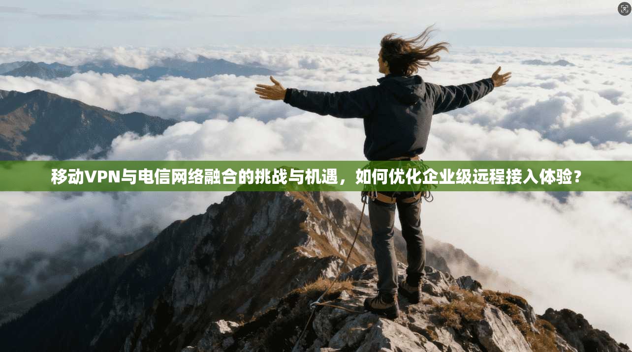 移动VPN与电信网络融合的挑战与机遇，如何优化企业级远程接入体验？