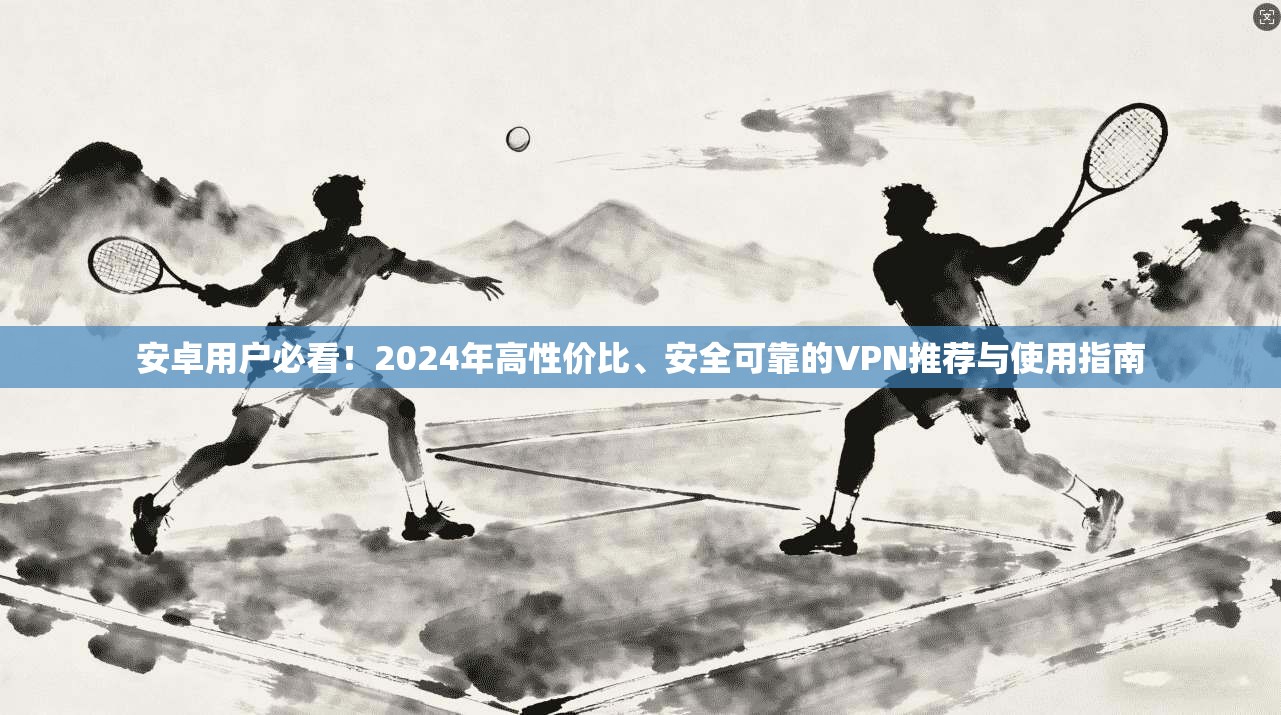 安卓用户必看！2024年高性价比、安全可靠的VPN推荐与使用指南