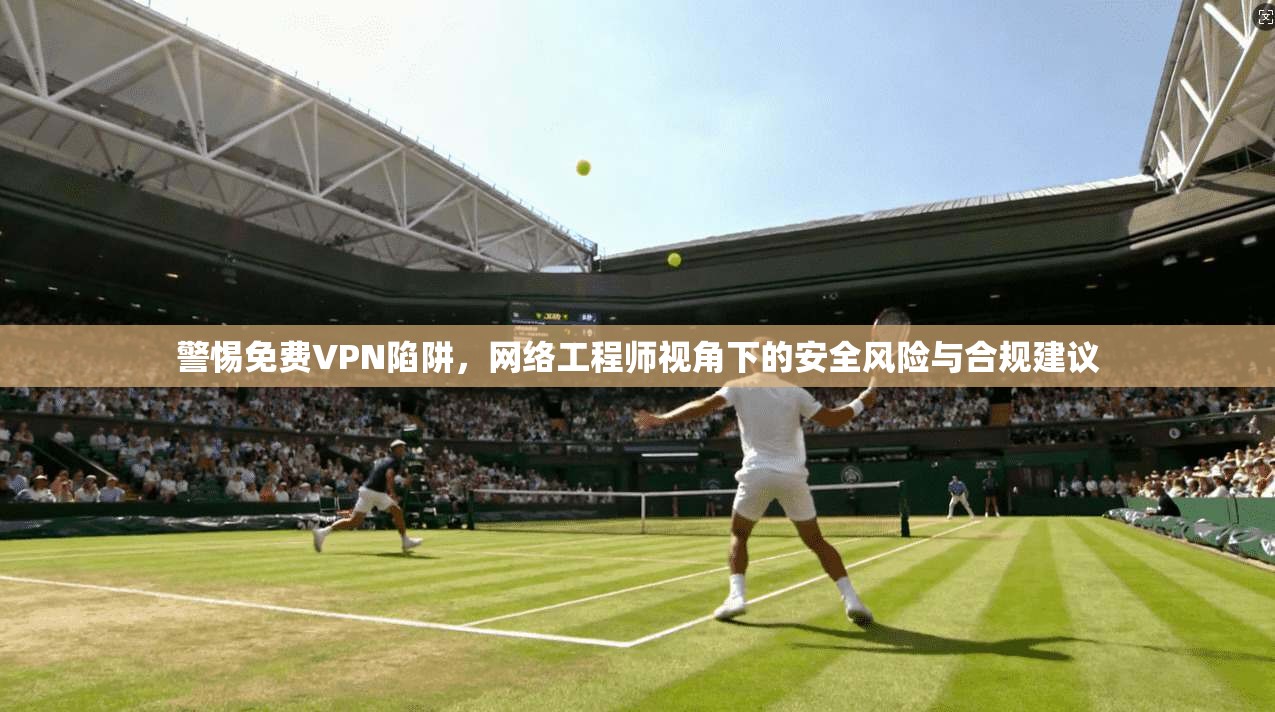 警惕免费VPN陷阱，网络工程师视角下的安全风险与合规建议