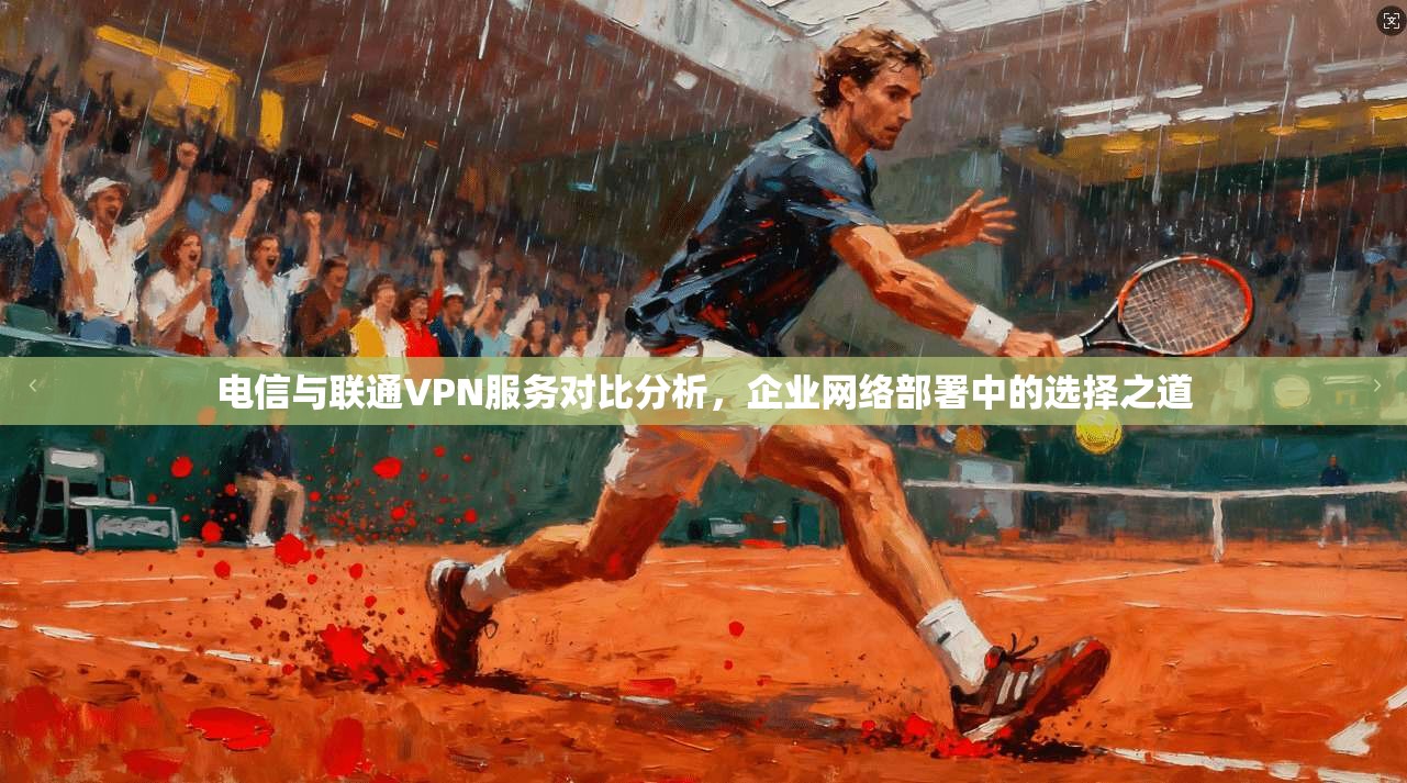 电信与联通VPN服务对比分析，企业网络部署中的选择之道