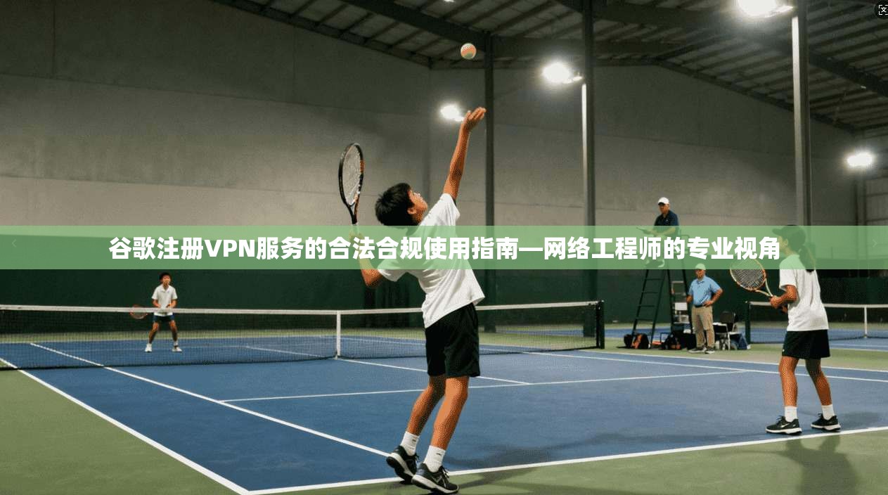 谷歌注册VPN服务的合法合规使用指南—网络工程师的专业视角
