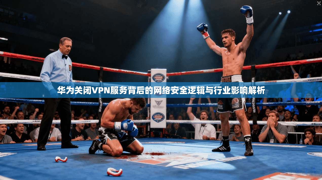 华为关闭VPN服务背后的网络安全逻辑与行业影响解析