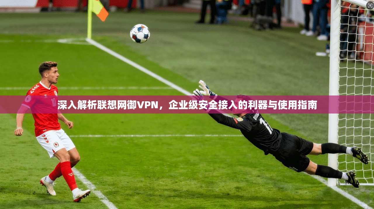 深入解析联想网御VPN，企业级安全接入的利器与使用指南