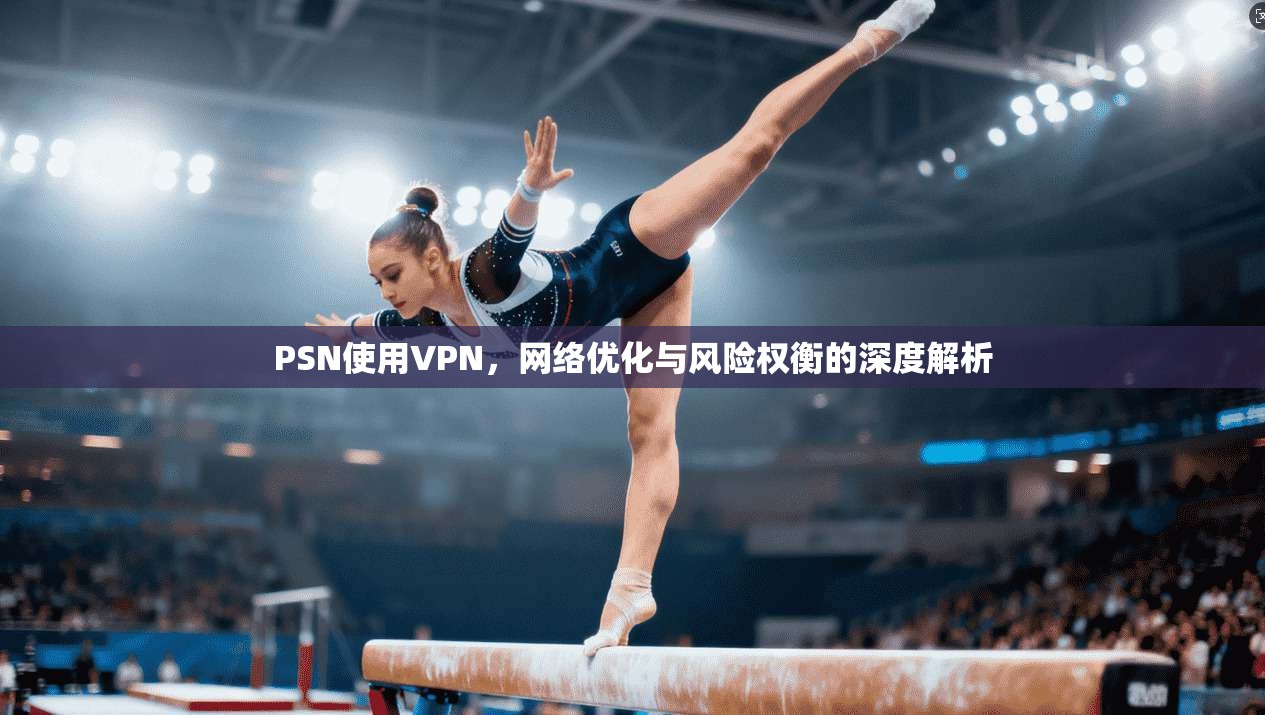 PSN使用VPN，网络优化与风险权衡的深度解析