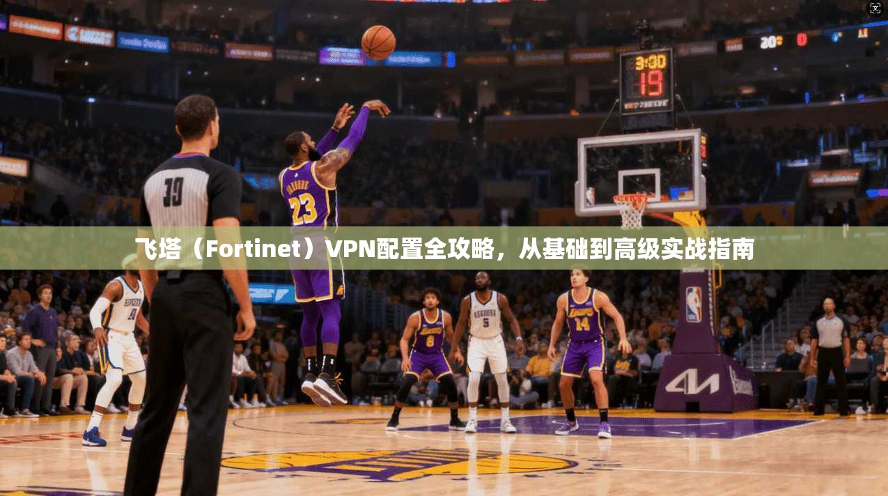 飞塔（Fortinet）VPN配置全攻略，从基础到高级实战指南