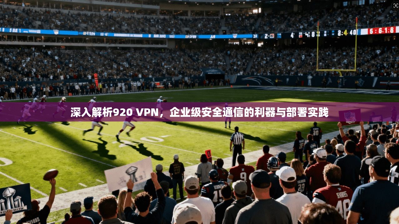 深入解析920 VPN，企业级安全通信的利器与部署实践