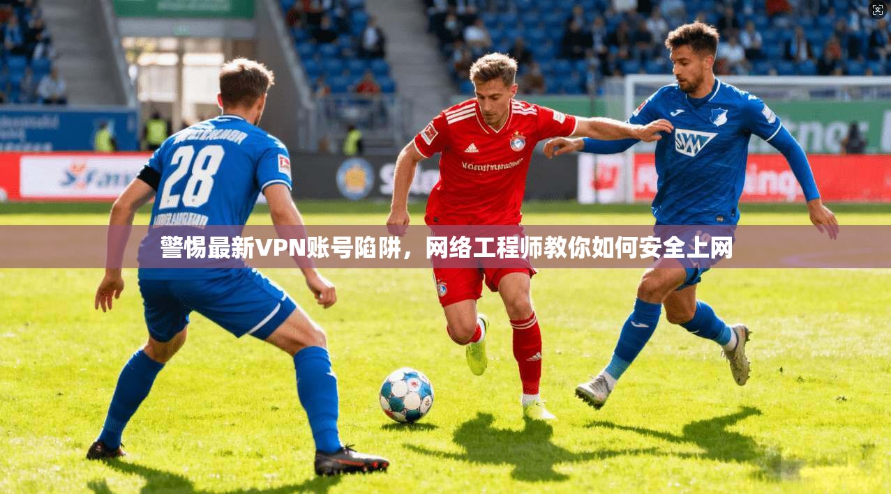 警惕最新VPN账号陷阱，网络工程师教你如何安全上网