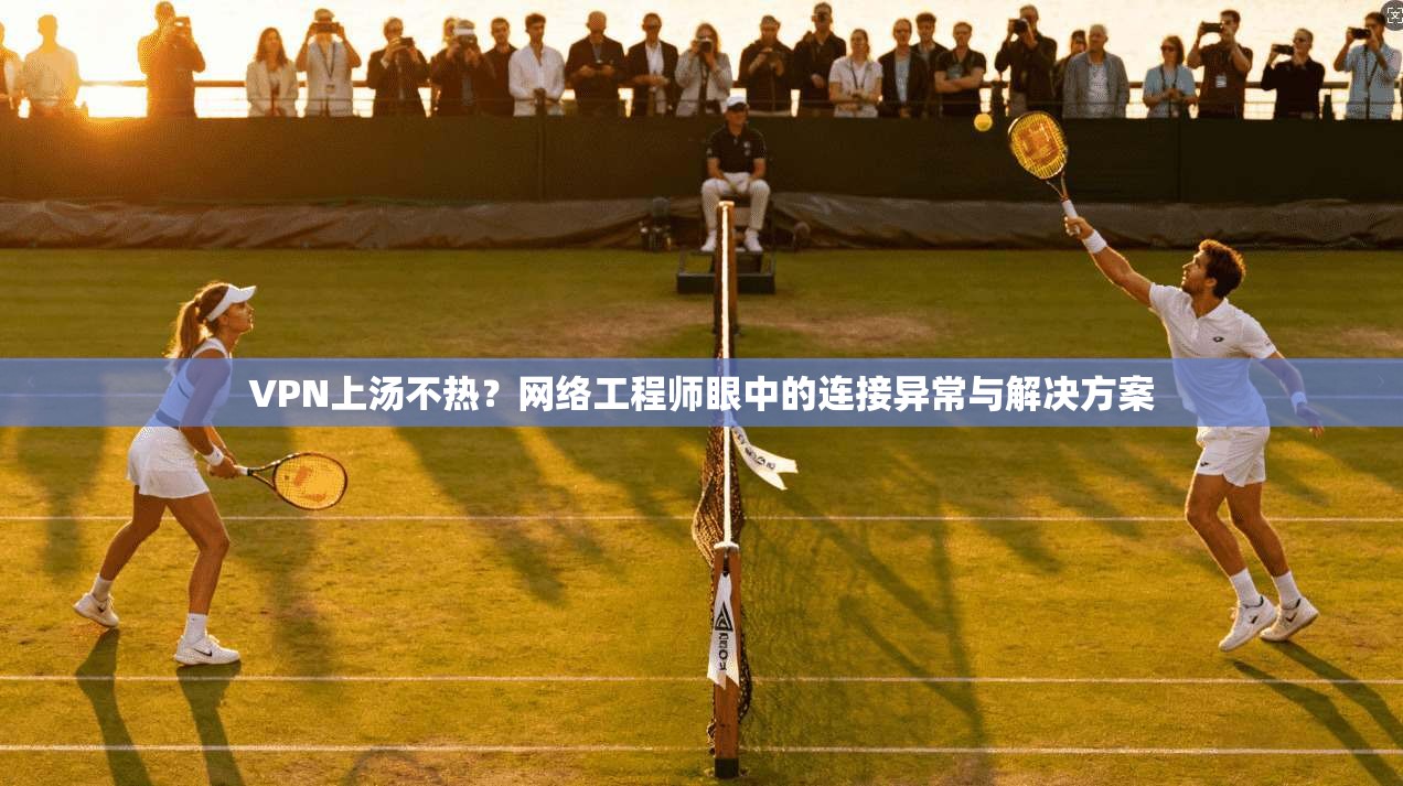 VPN上汤不热？网络工程师眼中的连接异常与解决方案