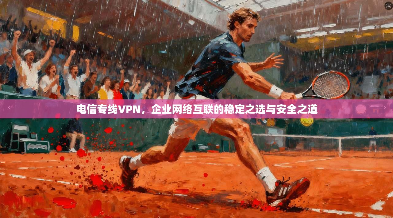 电信专线VPN，企业网络互联的稳定之选与安全之道