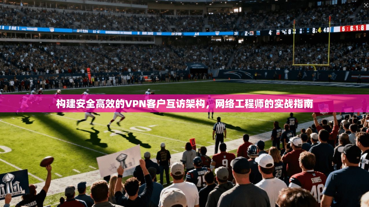 构建安全高效的VPN客户互访架构，网络工程师的实战指南