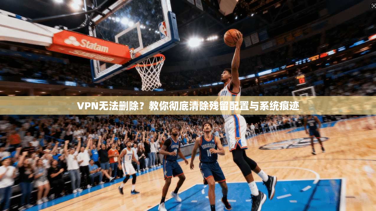 VPN无法删除？教你彻底清除残留配置与系统痕迹