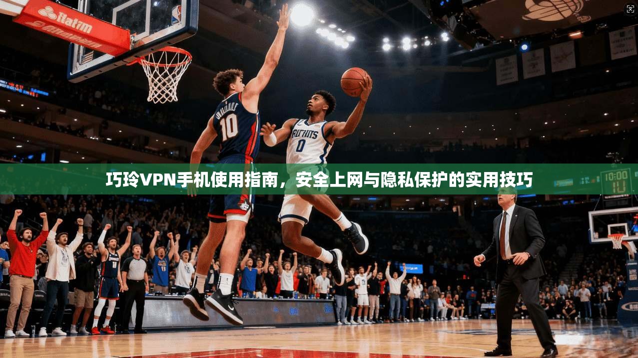 巧玲VPN手机使用指南，安全上网与隐私保护的实用技巧