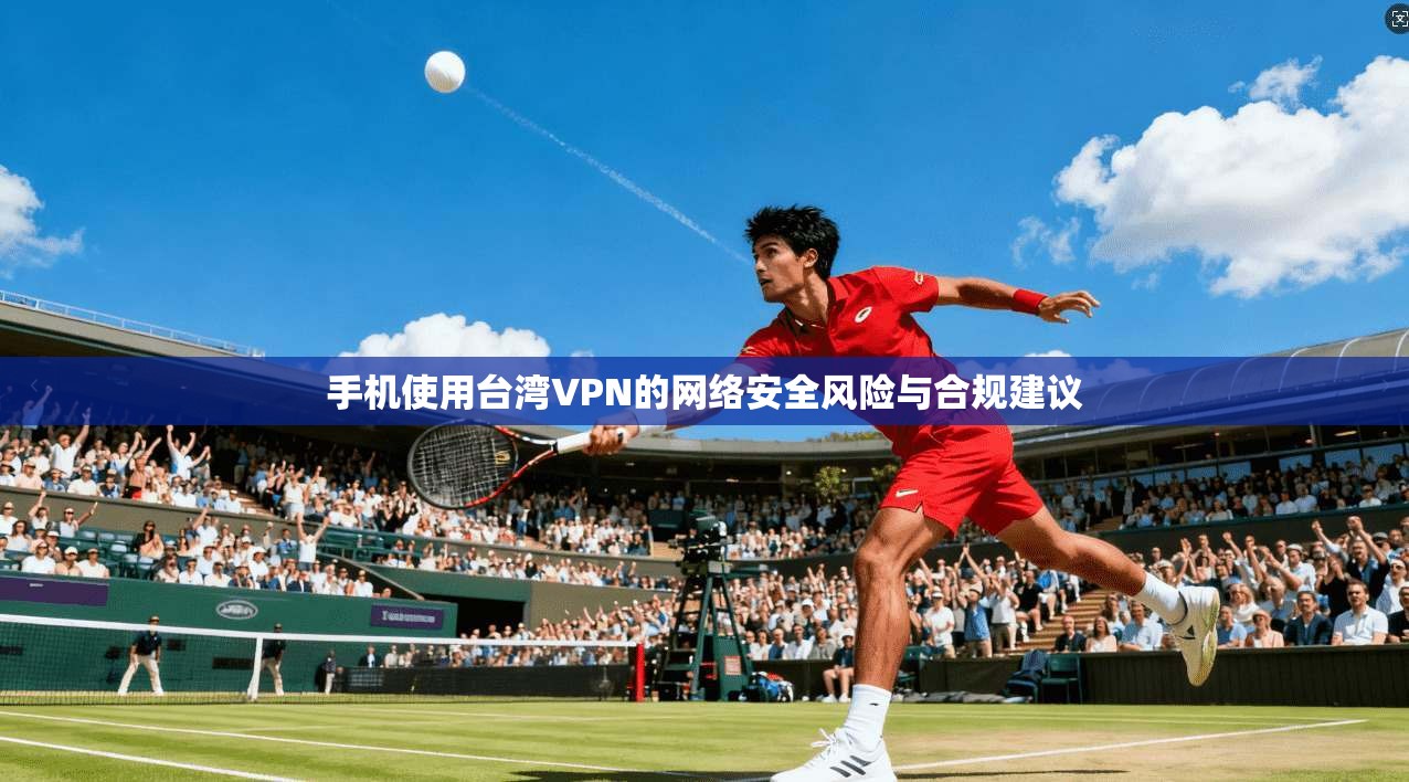 手机使用台湾VPN的网络安全风险与合规建议