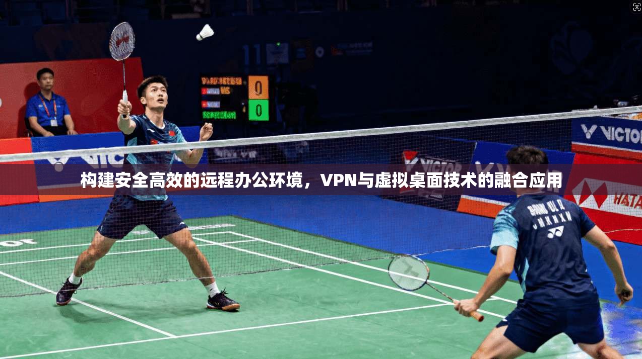构建安全高效的远程办公环境,VPN与虚拟桌面技术的融合应用 构建安全高效的远程办公环境,VPN与虚拟桌面技术的融合应用