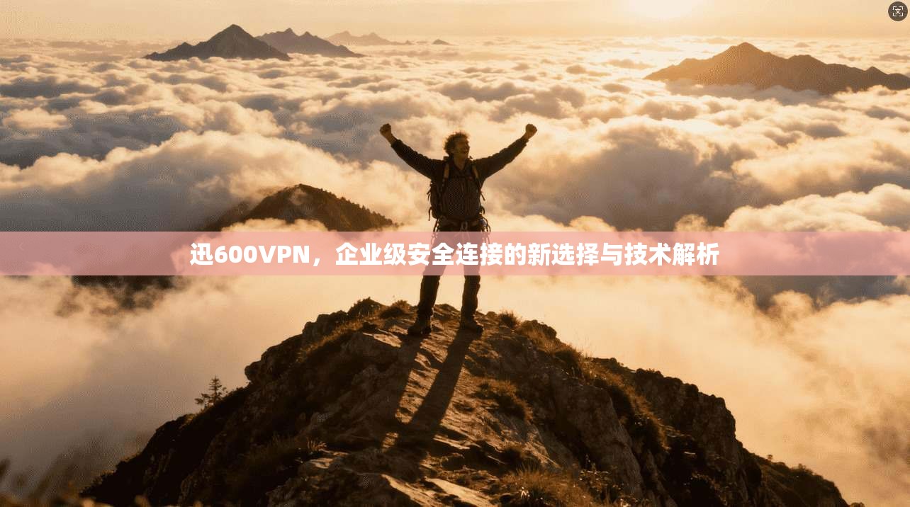 迅600VPN,企业级安全连接的新选择与技术解析 迅600VPN,企业级安全连接的新选择与技术解析