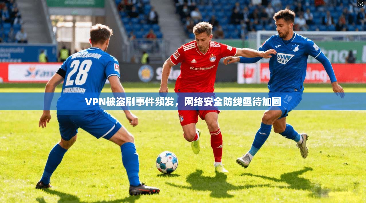 VPN被盗刷事件频发，网络安全防线亟待加固