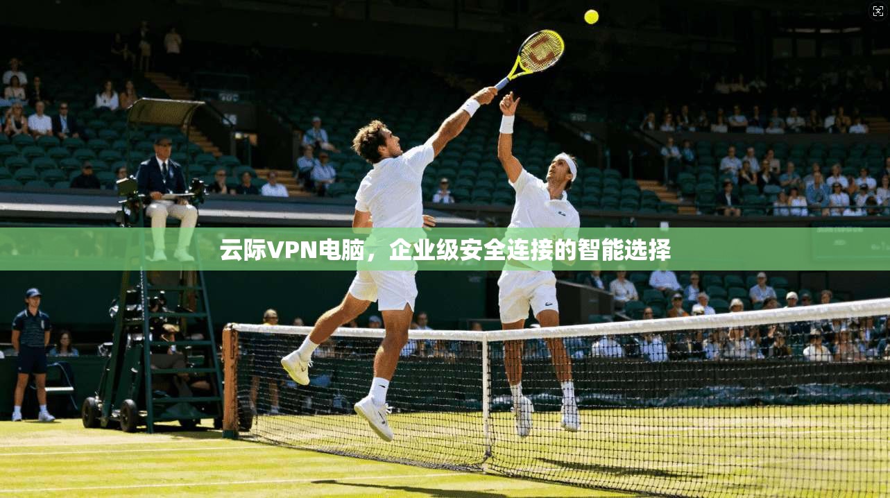 云际VPN电脑，企业级安全连接的智能选择