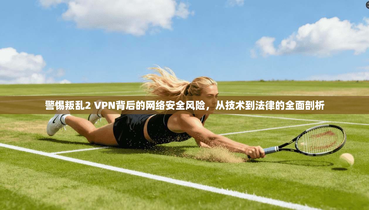 警惕叛乱2 VPN背后的网络安全风险，从技术到法律的全面剖析