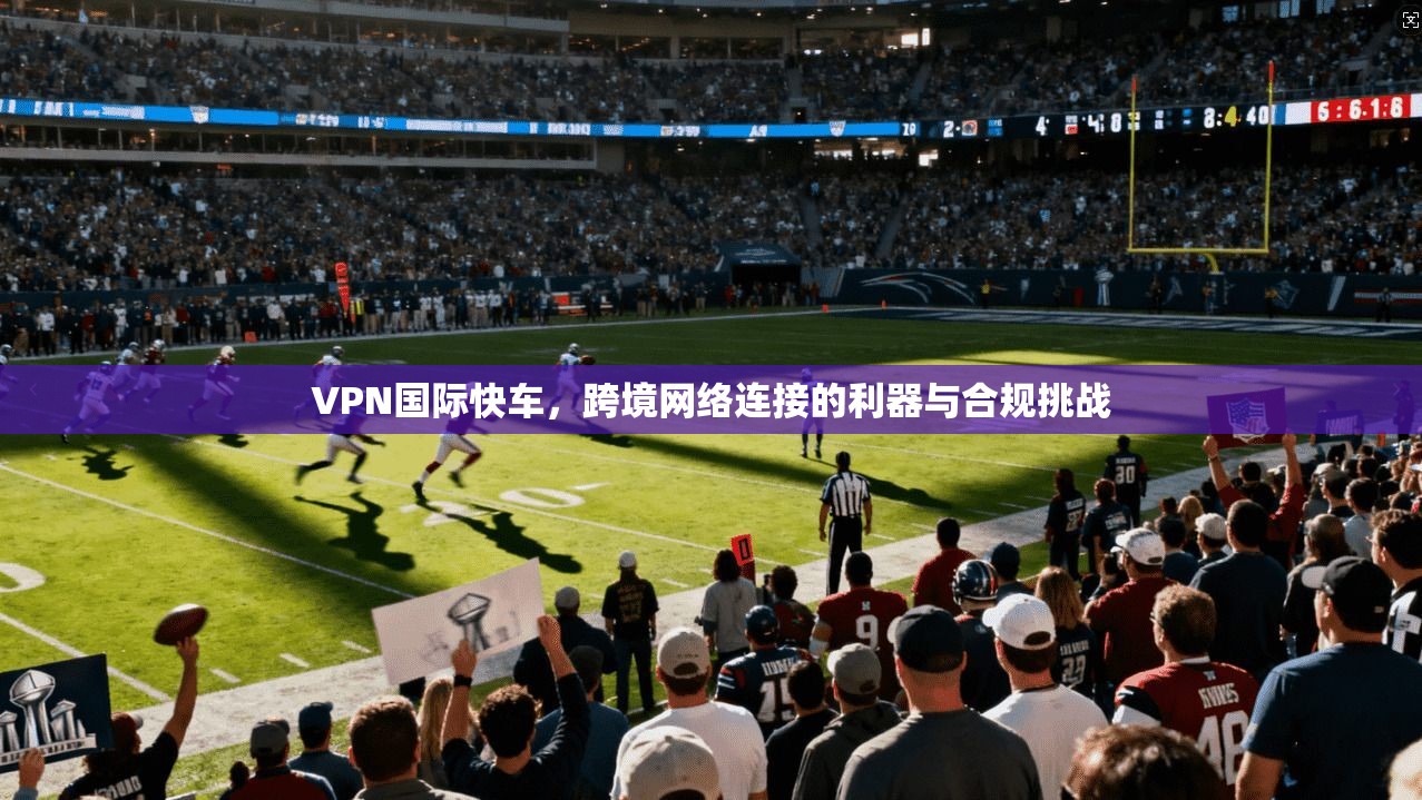 VPN国际快车，跨境网络连接的利器与合规挑战