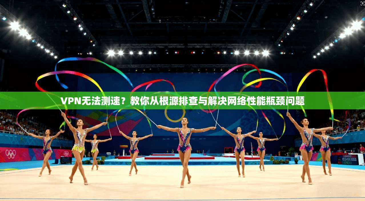 VPN无法测速？教你从根源排查与解决网络性能瓶颈问题