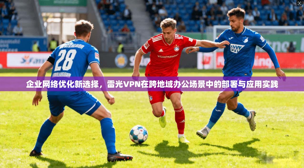 企业网络优化新选择，雷光VPN在跨地域办公场景中的部署与应用实践