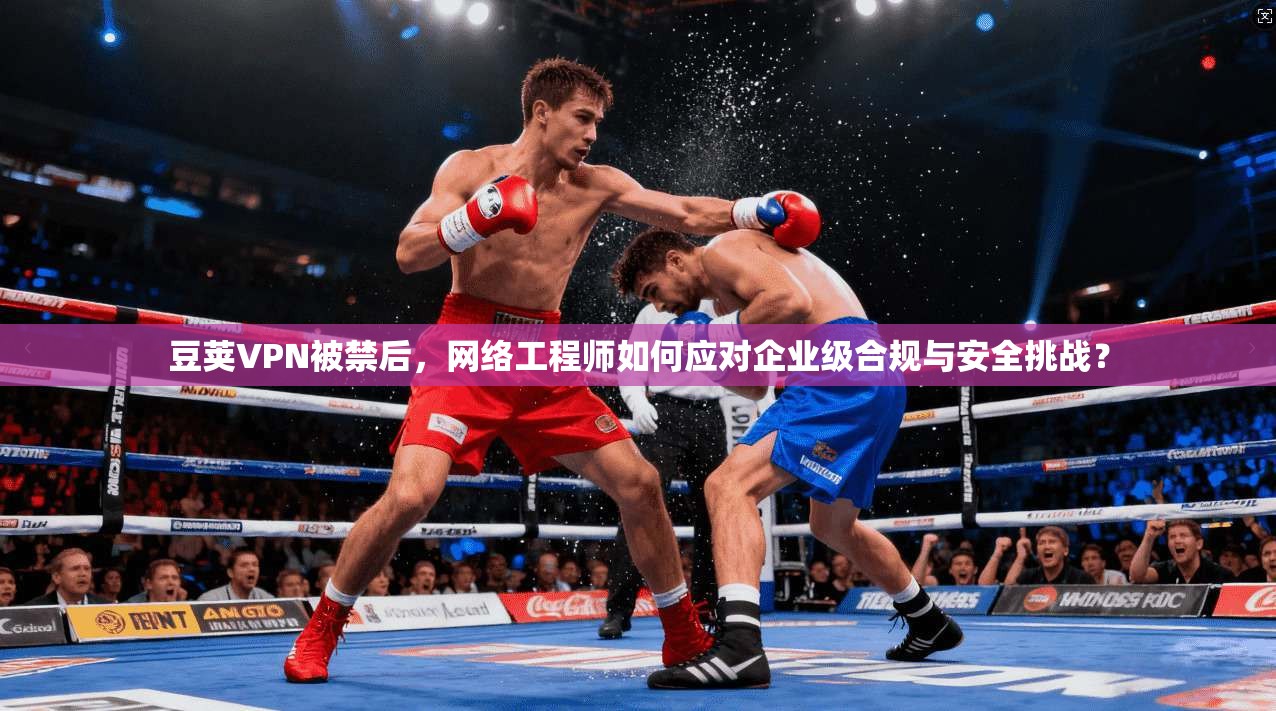 豆荚VPN被禁后，网络工程师如何应对企业级合规与安全挑战？