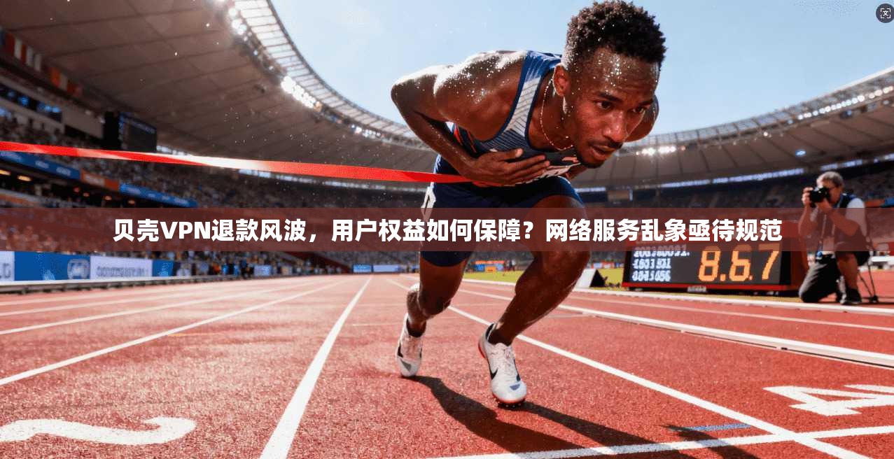 贝壳VPN退款风波，用户权益如何保障？网络服务乱象亟待规范