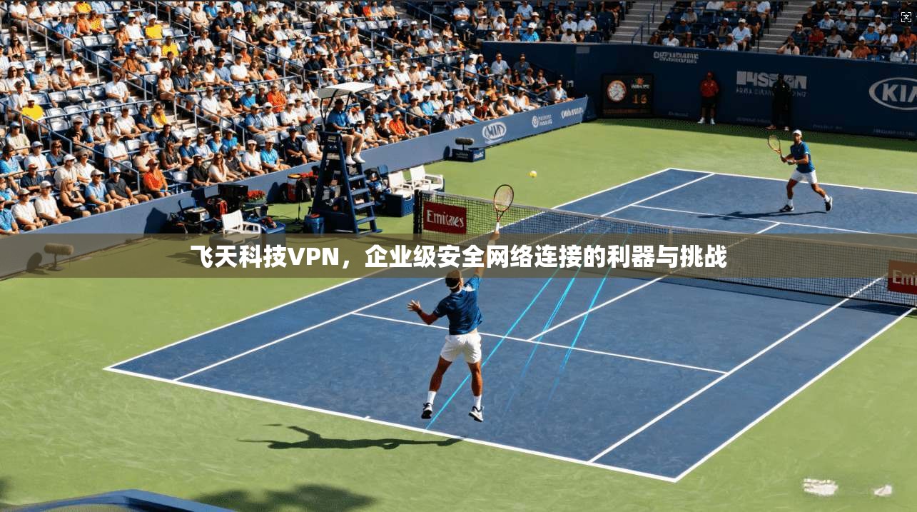 飞天科技VPN，企业级安全网络连接的利器与挑战
