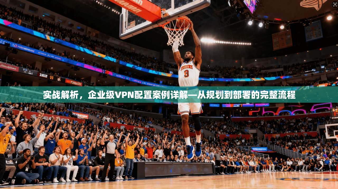 实战解析，企业级VPN配置案例详解—从规划到部署的完整流程